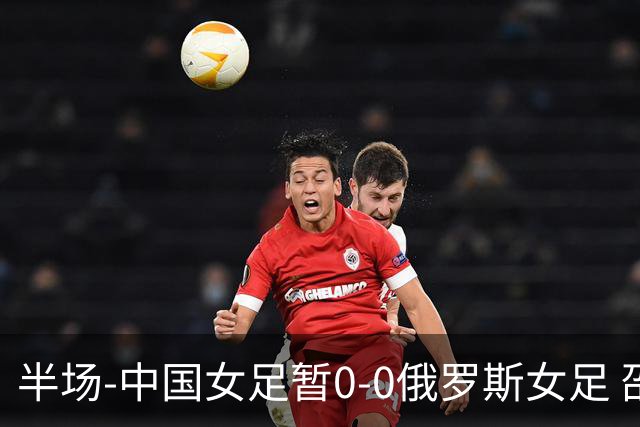 半场-中国女足暂0-0俄罗斯女足 邵子钦王琳琳王爱芳射门打高